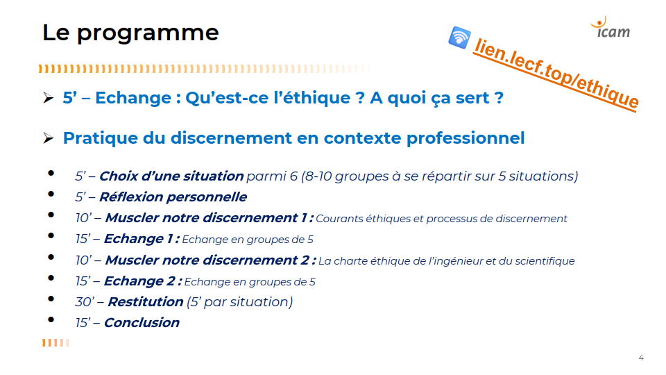 Le programme

➢ 5’ – Echange : Qu’est-ce l’éthique ? A quoi ça sert ?
➢ Pratique du discernement en contexte professionnel
• 5’ – Choix d’une situation parmi 6 (8-10 groupes à se répartir sur 5 situations)
• 5’ – Réflexion personnelle
• 10’ – Muscler notre discernement 1 : Courants éthiques et processus de discernement
• 15’ – Echange 1 : Echange en groupes de 5
• 10’ – Muscler notre discernement 2 : La charte éthique de l’ingénieur et du scientifique
• 15’ – Echange 2 : Echange en groupes de 5
• 30’ – Restitution (5’ par situation)
• 15’ – Conclusion