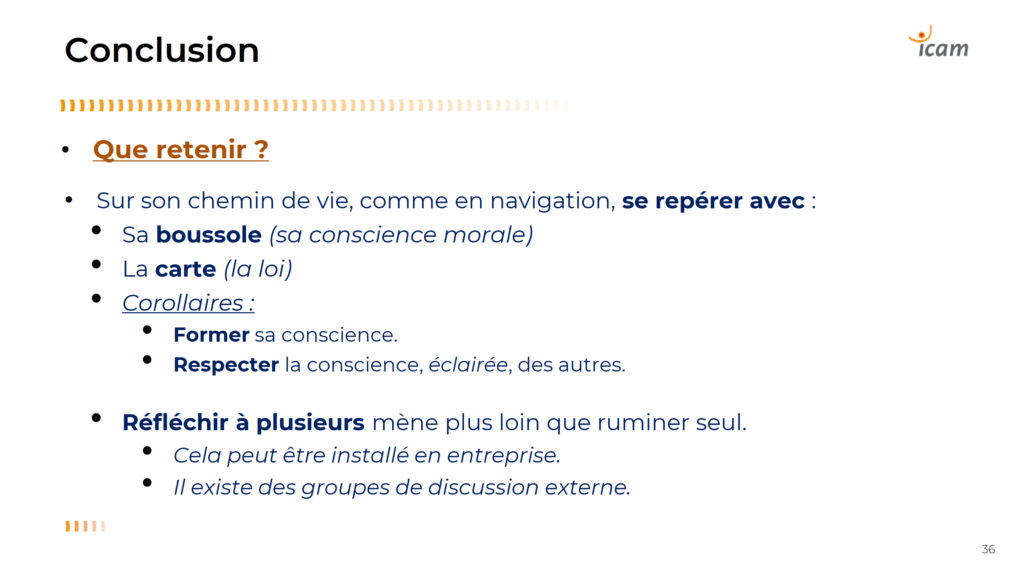 Que retenir ?
• Sur son chemin de vie, comme en navigation, se repérer avec :
  - Sa boussole (sa conscience morale)
  - La carte (la loi)

=> Corollaires :
  - Former sa conscience.
  - Respecter la conscience, éclairée, des autres.

- Réfléchir à plusieurs mène plus loin que ruminer seul.
  - Cela peut être installé en entreprise.
  - Il existe des groupes de discussion externe.